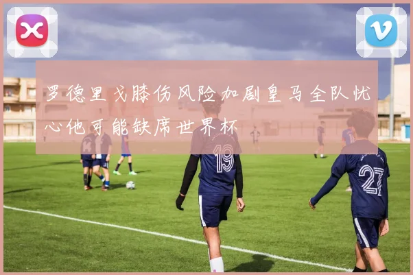 罗德里戈膝伤风险加剧皇马全队忧心他可能缺席世界杯