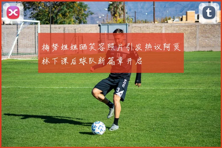 梅努姐姐晒笑容照片引发热议阿莫林下课后球队新篇章开启