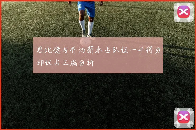 恩比德与乔治薪水占队伍一半得分却仅占三成分析