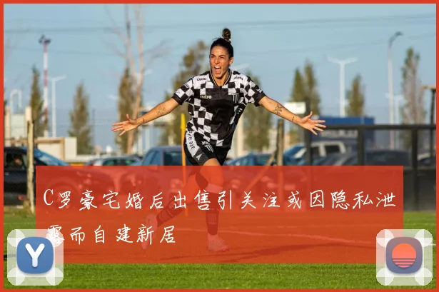 C罗豪宅婚后出售引关注或因隐私泄露而自建新居