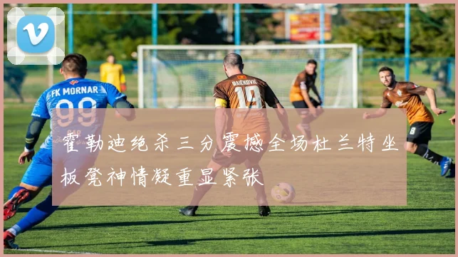 霍勒迪绝杀三分震撼全场杜兰特坐板凳神情凝重显紧张