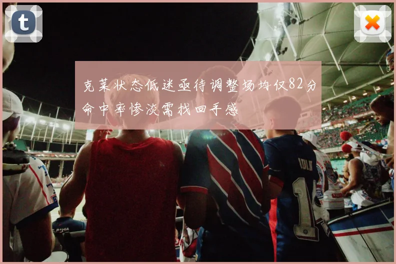 克莱状态低迷亟待调整场均仅82分命中率惨淡需找回手感