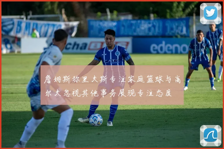 詹姆斯称里夫斯专注家庭篮球与高尔夫忽视其他事务展现专注态度