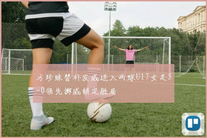 方珍珠替补发威连入两球U17女足5-0领先挪威锁定胜局