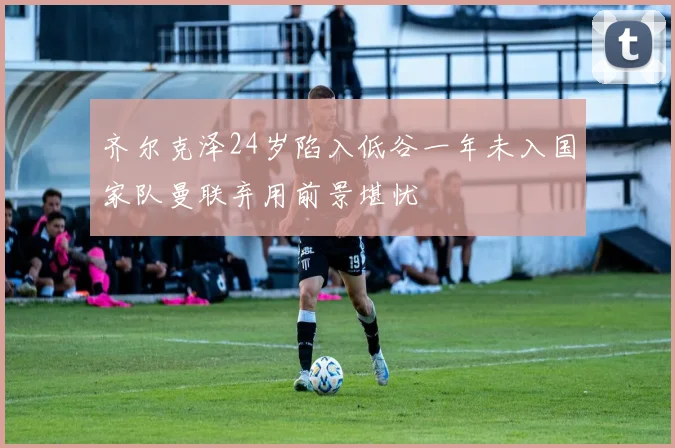 齐尔克泽24岁陷入低谷一年未入国家队曼联弃用前景堪忧