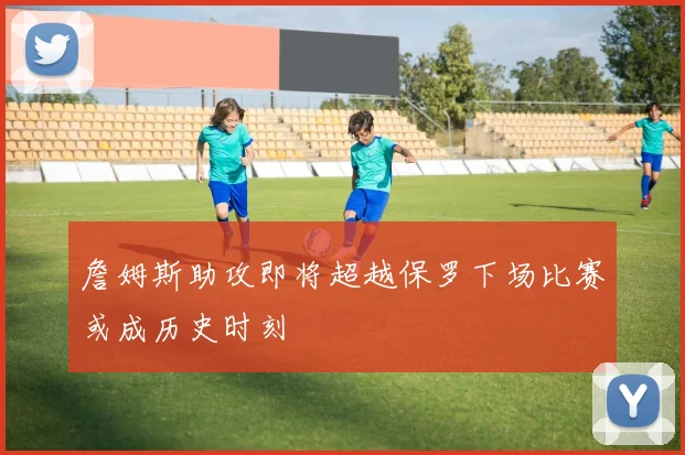 詹姆斯助攻即将超越保罗下场比赛或成历史时刻