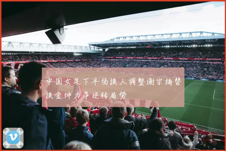 中国女足下半场换人调整谢宗梅替换金坤力争逆转局势