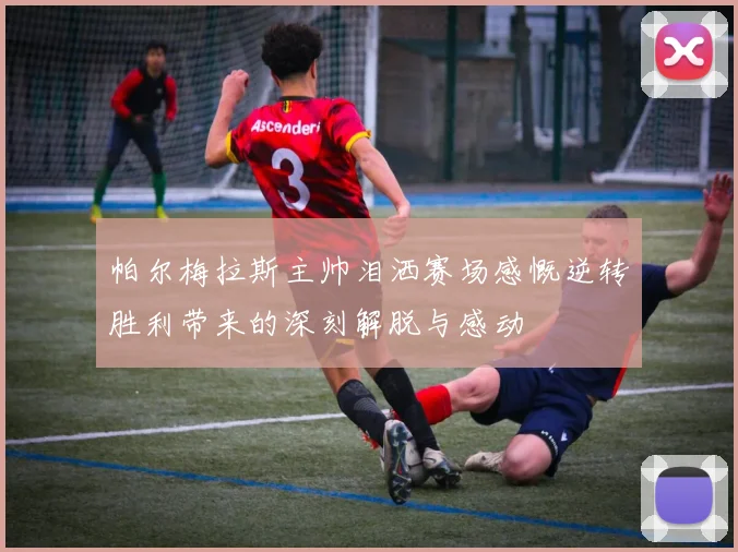 帕尔梅拉斯主帅泪洒赛场感慨逆转胜利带来的深刻解脱与感动