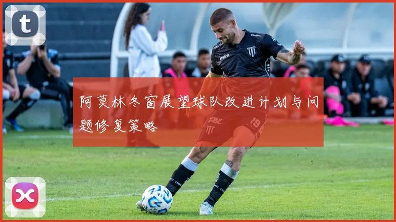 阿莫林冬窗展望球队改进计划与问题修复策略