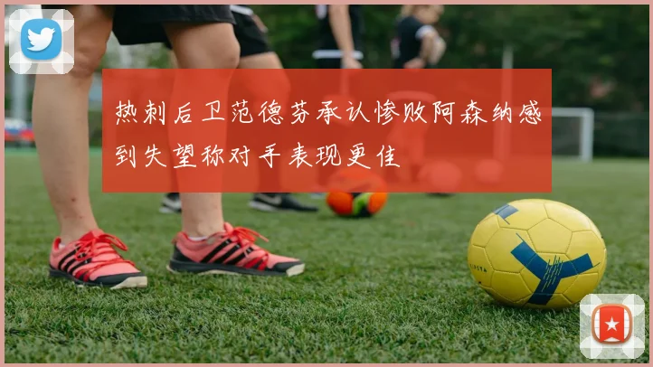 热刺后卫范德芬承认惨败阿森纳感到失望称对手表现更佳