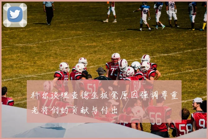 科尔谈理查德坐板凳原因强调尊重老将们的贡献与付出