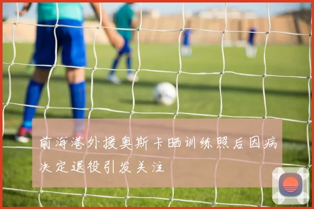前海港外援奥斯卡晒训练照后因病决定退役引发关注