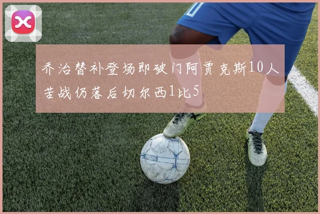 乔治替补登场即破门阿贾克斯10人苦战仍落后切尔西1比5