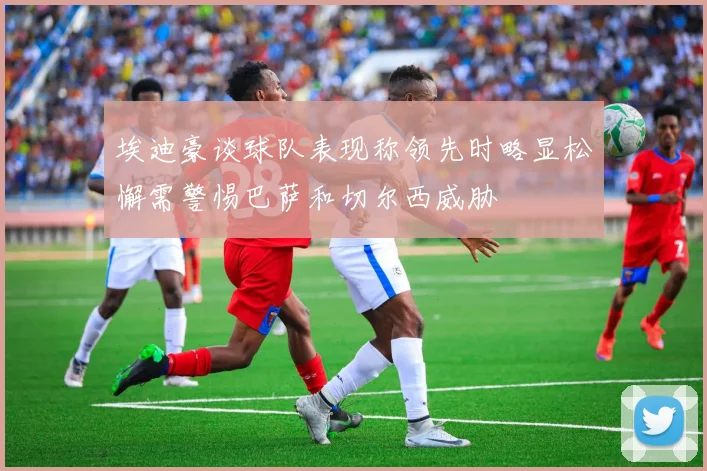 埃迪豪谈球队表现称领先时略显松懈需警惕巴萨和切尔西威胁