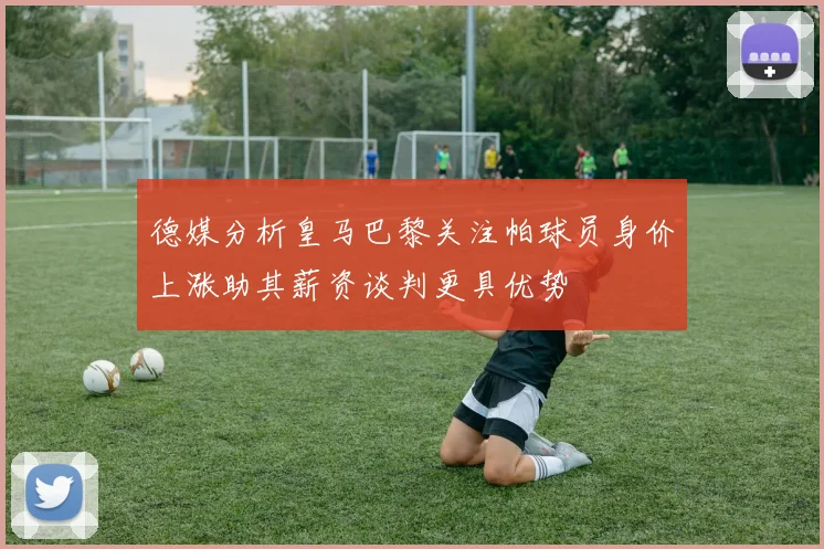 德媒分析皇马巴黎关注帕球员身价上涨助其薪资谈判更具优势