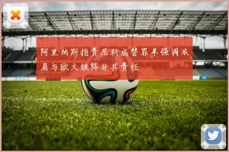 阿里纳斯指责尼科成替罪羊强调浓眉与欧文缺阵非其责任