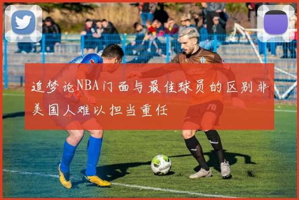 追梦论NBA门面与最佳球员的区别非美国人难以担当重任