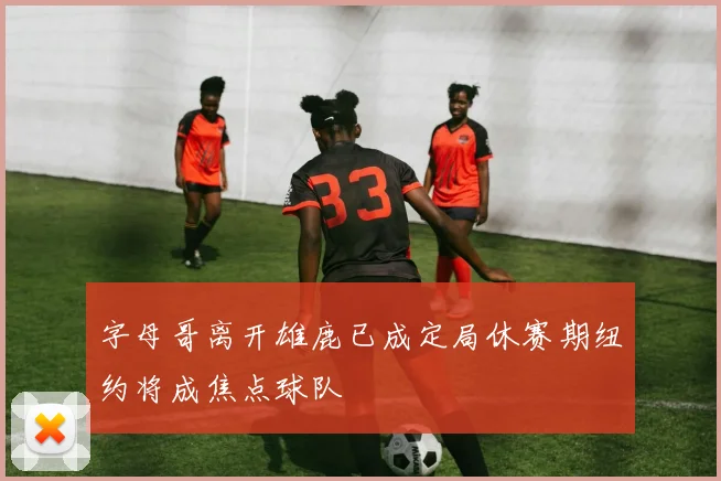字母哥离开雄鹿已成定局休赛期纽约将成焦点球队