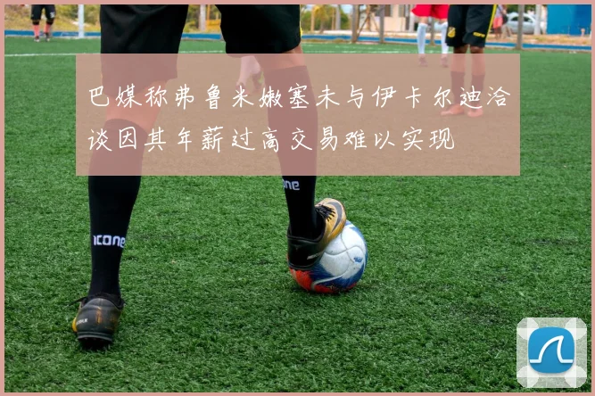 巴媒称弗鲁米嫩塞未与伊卡尔迪洽谈因其年薪过高交易难以实现