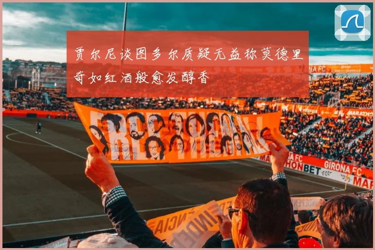 贾尔尼谈图多尔质疑无益称莫德里奇如红酒般愈发醇香