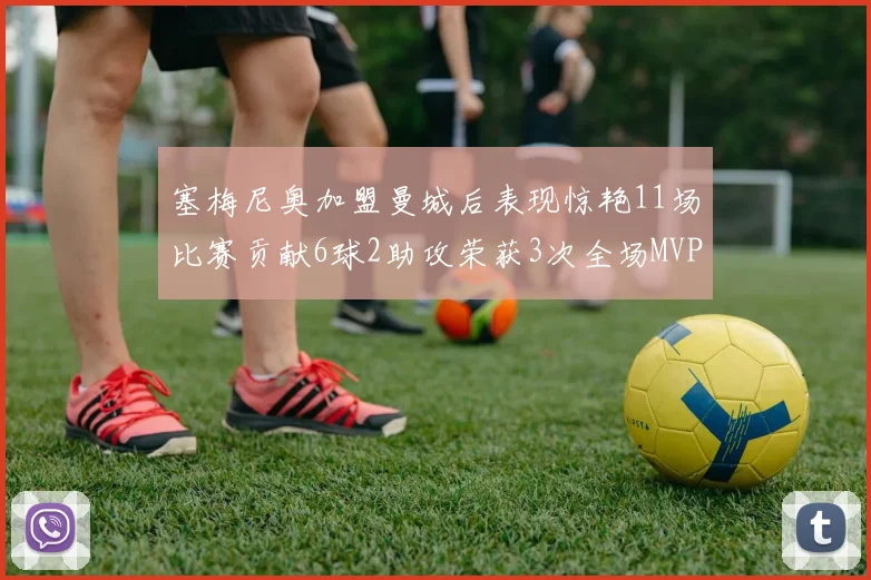 塞梅尼奥加盟曼城后表现惊艳11场比赛贡献6球2助攻荣获3次全场MVP