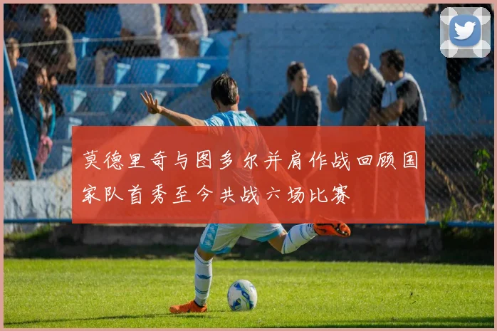 莫德里奇与图多尔并肩作战回顾国家队首秀至今共战六场比赛