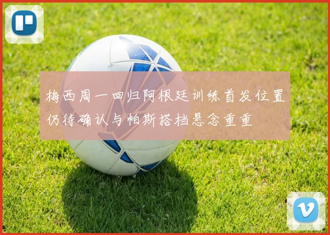 梅西周一回归阿根廷训练首发位置仍待确认与帕斯搭档悬念重重