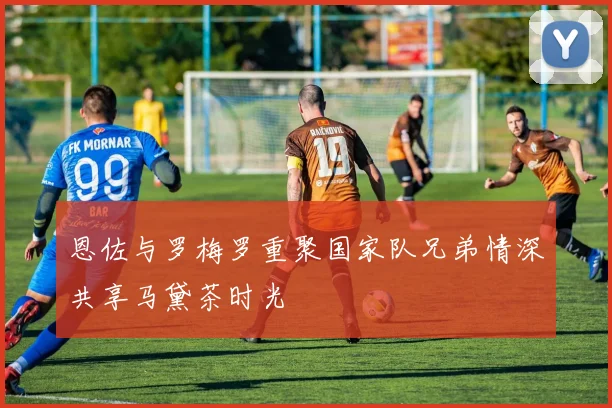恩佐与罗梅罗重聚国家队兄弟情深共享马黛茶时光