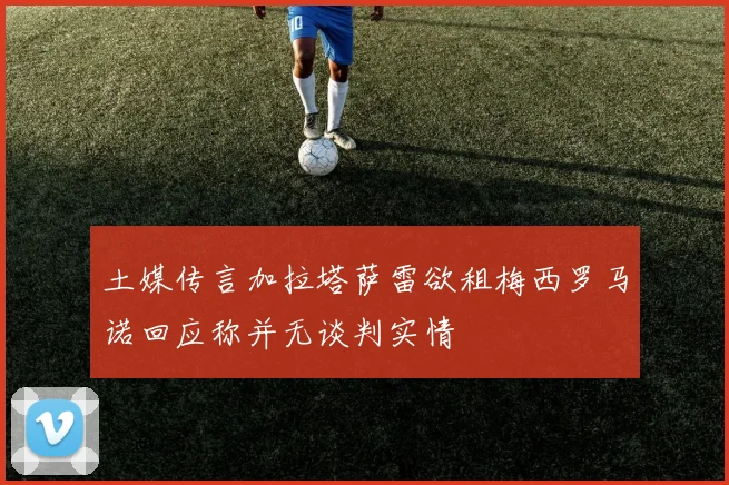 土媒传言加拉塔萨雷欲租梅西罗马诺回应称并无谈判实情