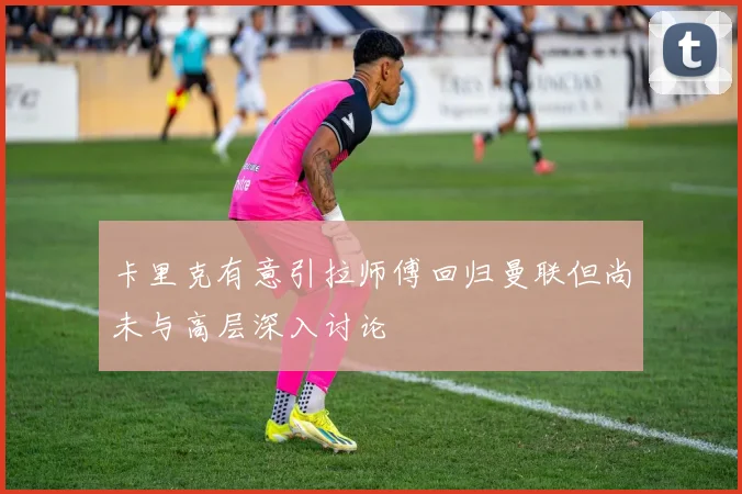 卡里克有意引拉师傅回归曼联但尚未与高层深入讨论
