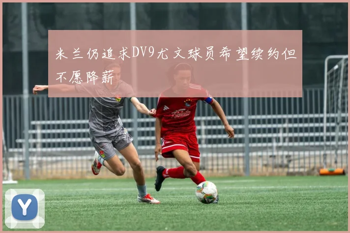 米兰仍追求DV9尤文球员希望续约但不愿降薪
