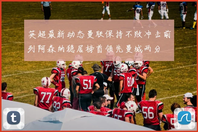 英超最新动态曼联保持不败冲击前列阿森纳稳居榜首领先曼城两分