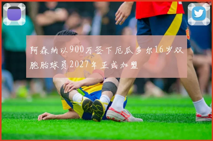 阿森纳以900万签下厄瓜多尔16岁双胞胎球员2027年正式加盟