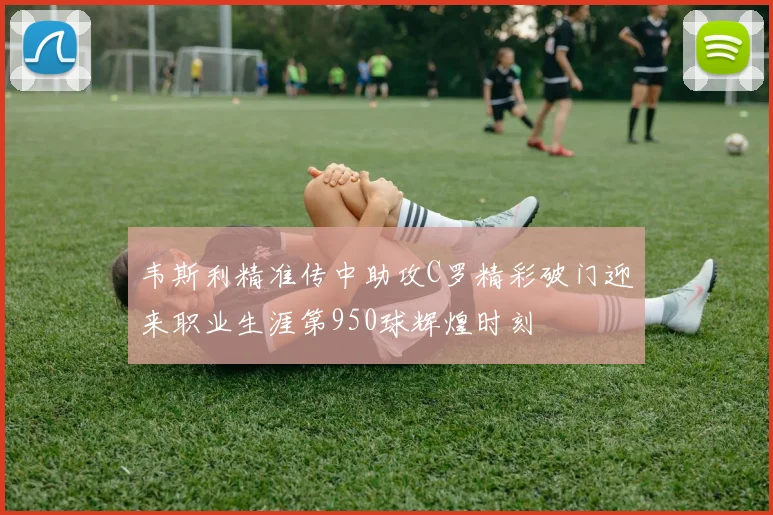 韦斯利精准传中助攻C罗精彩破门迎来职业生涯第950球辉煌时刻