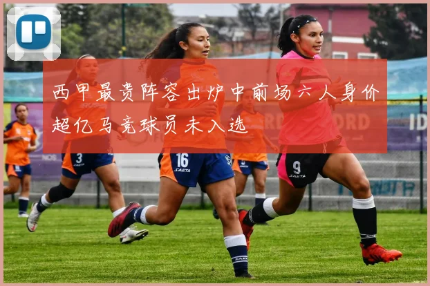 西甲最贵阵容出炉中前场六人身价超亿马竞球员未入选