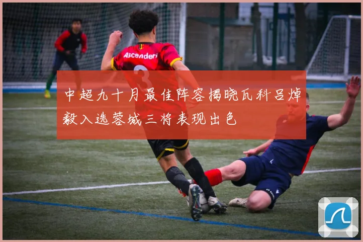 中超九十月最佳阵容揭晓瓦科吕焯毅入选蓉城三将表现出色