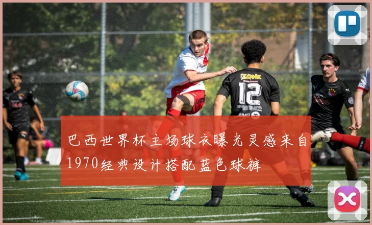 巴西世界杯主场球衣曝光灵感来自1970经典设计搭配蓝色球裤