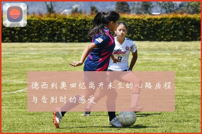 德西利奥回忆离开米兰的心路历程与告别时的感受